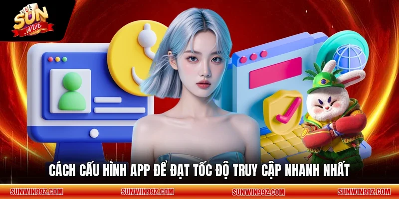 Cách cấu hình app để đạt tốc độ truy cập nhanh nhất
